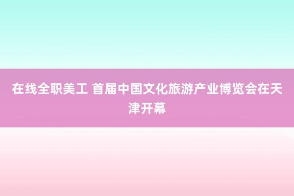 在线全职美工 首届中国文化旅游产业博览会在天津开幕